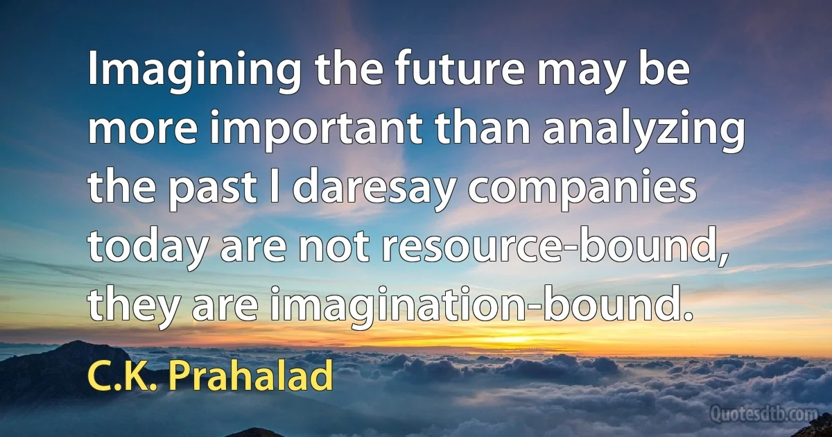 Imagining the future may be more important than analyzing the past I daresay companies today are not resource-bound, they are imagination-bound. (C.K. Prahalad)