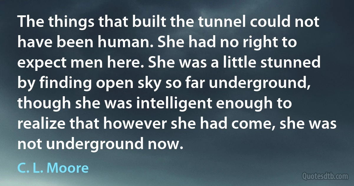 The things that built the tunnel could not have been human. She had no right to expect men here. She was a little stunned by finding open sky so far underground, though she was intelligent enough to realize that however she had come, she was not underground now. (C. L. Moore)