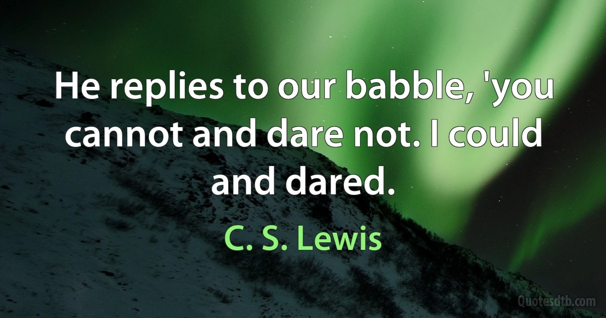 He replies to our babble, 'you cannot and dare not. I could and dared. (C. S. Lewis)