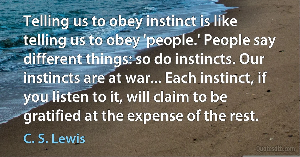 Telling us to obey instinct is like telling us to obey 'people.' People say different things: so do instincts. Our instincts are at war... Each instinct, if you listen to it, will claim to be gratified at the expense of the rest. (C. S. Lewis)