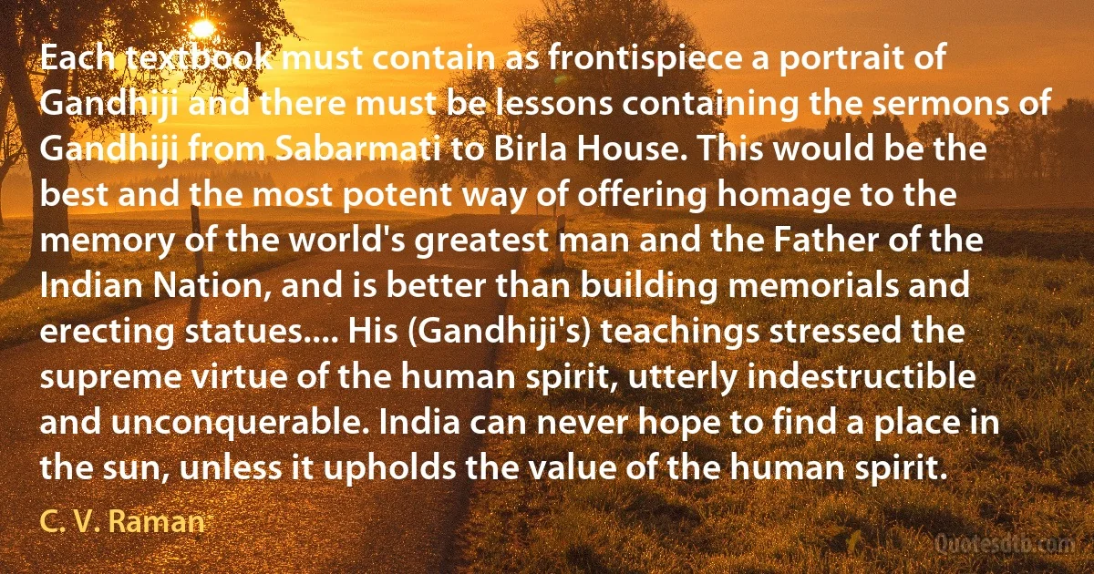 Each textbook must contain as frontispiece a portrait of Gandhiji and there must be lessons containing the sermons of Gandhiji from Sabarmati to Birla House. This would be the best and the most potent way of offering homage to the memory of the world's greatest man and the Father of the Indian Nation, and is better than building memorials and erecting statues.... His (Gandhiji's) teachings stressed the supreme virtue of the human spirit, utterly indestructible and unconquerable. India can never hope to find a place in the sun, unless it upholds the value of the human spirit. (C. V. Raman)