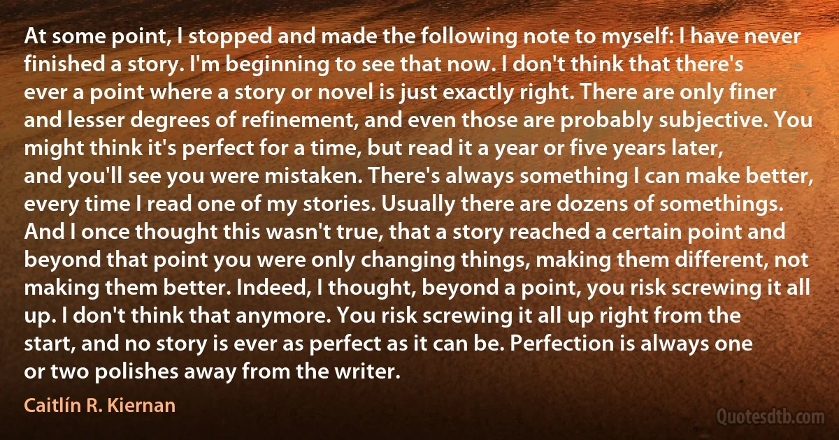 At some point, I stopped and made the following note to myself: I have never finished a story. I'm beginning to see that now. I don't think that there's ever a point where a story or novel is just exactly right. There are only finer and lesser degrees of refinement, and even those are probably subjective. You might think it's perfect for a time, but read it a year or five years later, and you'll see you were mistaken. There's always something I can make better, every time I read one of my stories. Usually there are dozens of somethings. And I once thought this wasn't true, that a story reached a certain point and beyond that point you were only changing things, making them different, not making them better. Indeed, I thought, beyond a point, you risk screwing it all up. I don't think that anymore. You risk screwing it all up right from the start, and no story is ever as perfect as it can be. Perfection is always one or two polishes away from the writer. (Caitlín R. Kiernan)