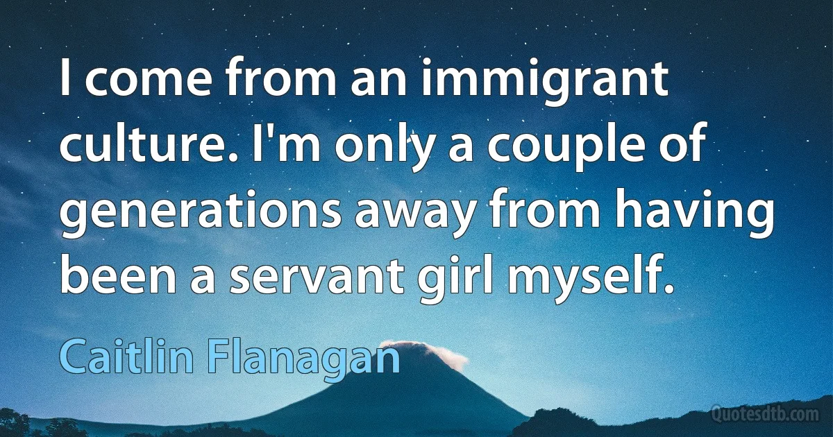 I come from an immigrant culture. I'm only a couple of generations away from having been a servant girl myself. (Caitlin Flanagan)