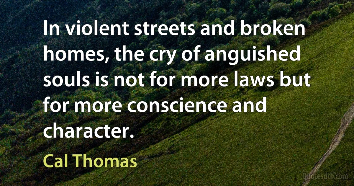 In violent streets and broken homes, the cry of anguished souls is not for more laws but for more conscience and character. (Cal Thomas)