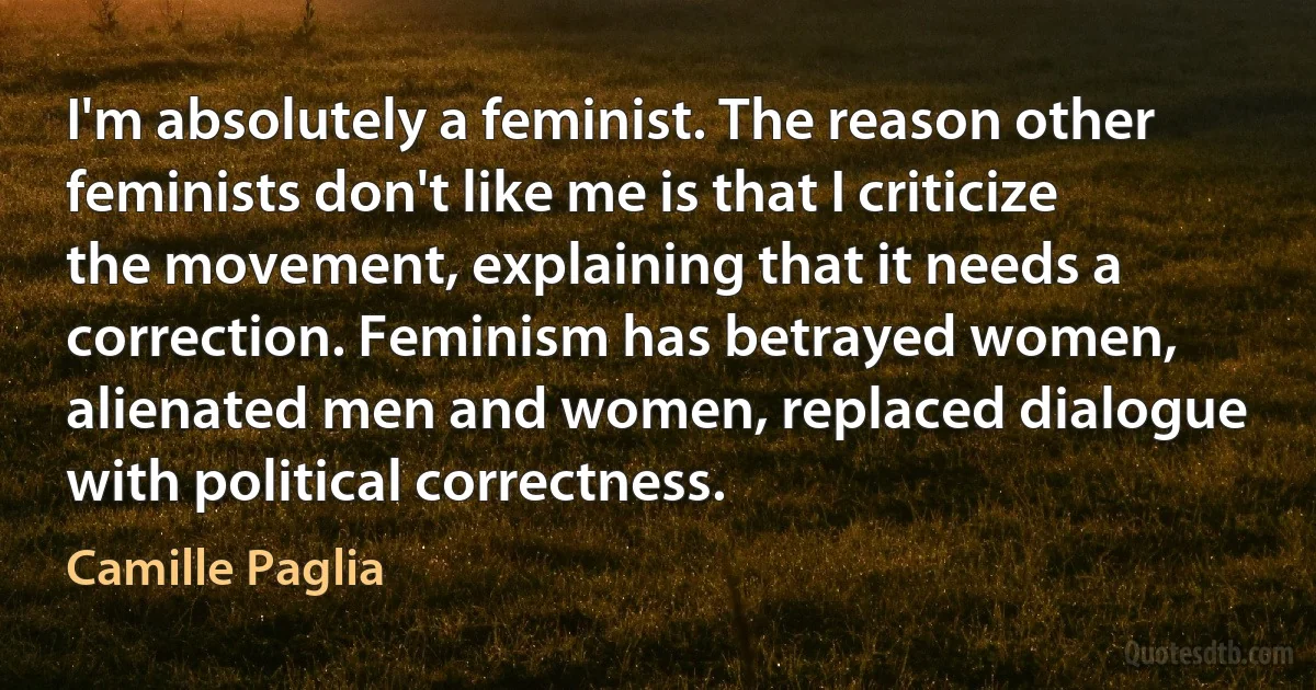 I'm absolutely a feminist. The reason other feminists don't like me is that I criticize the movement, explaining that it needs a correction. Feminism has betrayed women, alienated men and women, replaced dialogue with political correctness. (Camille Paglia)