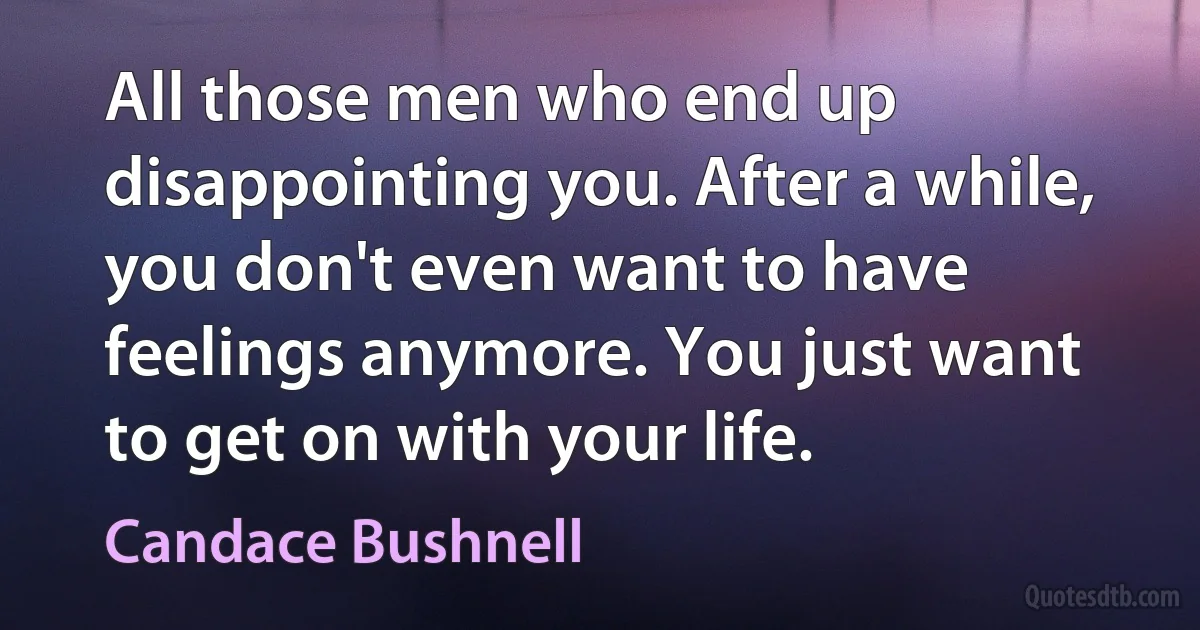 All those men who end up disappointing you. After a while, you don't even want to have feelings anymore. You just want to get on with your life. (Candace Bushnell)