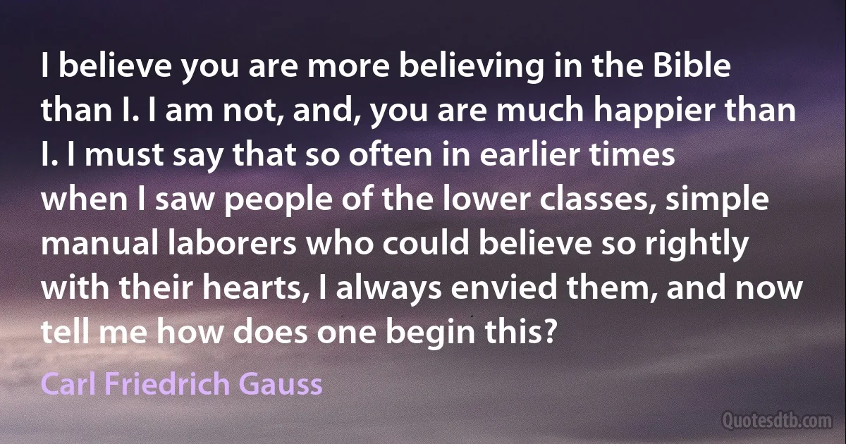 I believe you are more believing in the Bible than I. I am not, and, you are much happier than I. I must say that so often in earlier times when I saw people of the lower classes, simple manual laborers who could believe so rightly with their hearts, I always envied them, and now tell me how does one begin this? (Carl Friedrich Gauss)