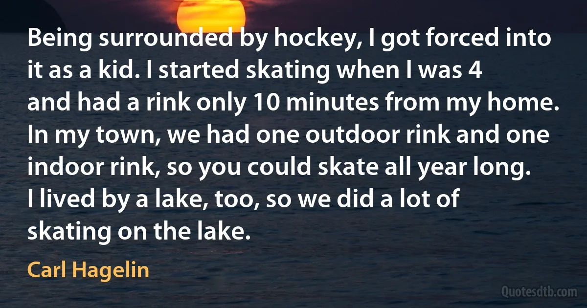 Being surrounded by hockey, I got forced into it as a kid. I started skating when I was 4 and had a rink only 10 minutes from my home. In my town, we had one outdoor rink and one indoor rink, so you could skate all year long. I lived by a lake, too, so we did a lot of skating on the lake. (Carl Hagelin)