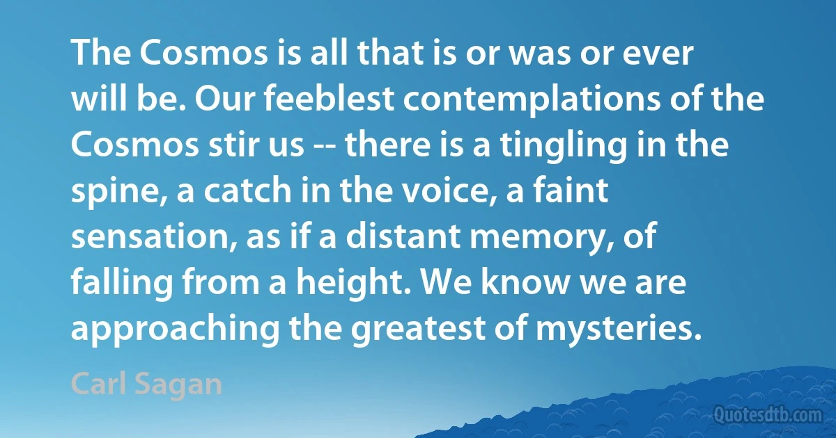 The Cosmos is all that is or was or ever will be. Our feeblest contemplations of the Cosmos stir us -- there is a tingling in the spine, a catch in the voice, a faint sensation, as if a distant memory, of falling from a height. We know we are approaching the greatest of mysteries. (Carl Sagan)