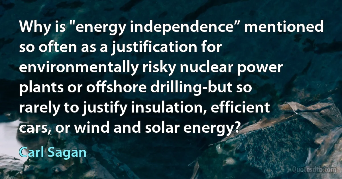 Why is "energy independence” mentioned so often as a justification for environmentally risky nuclear power plants or offshore drilling-but so rarely to justify insulation, efficient cars, or wind and solar energy? (Carl Sagan)