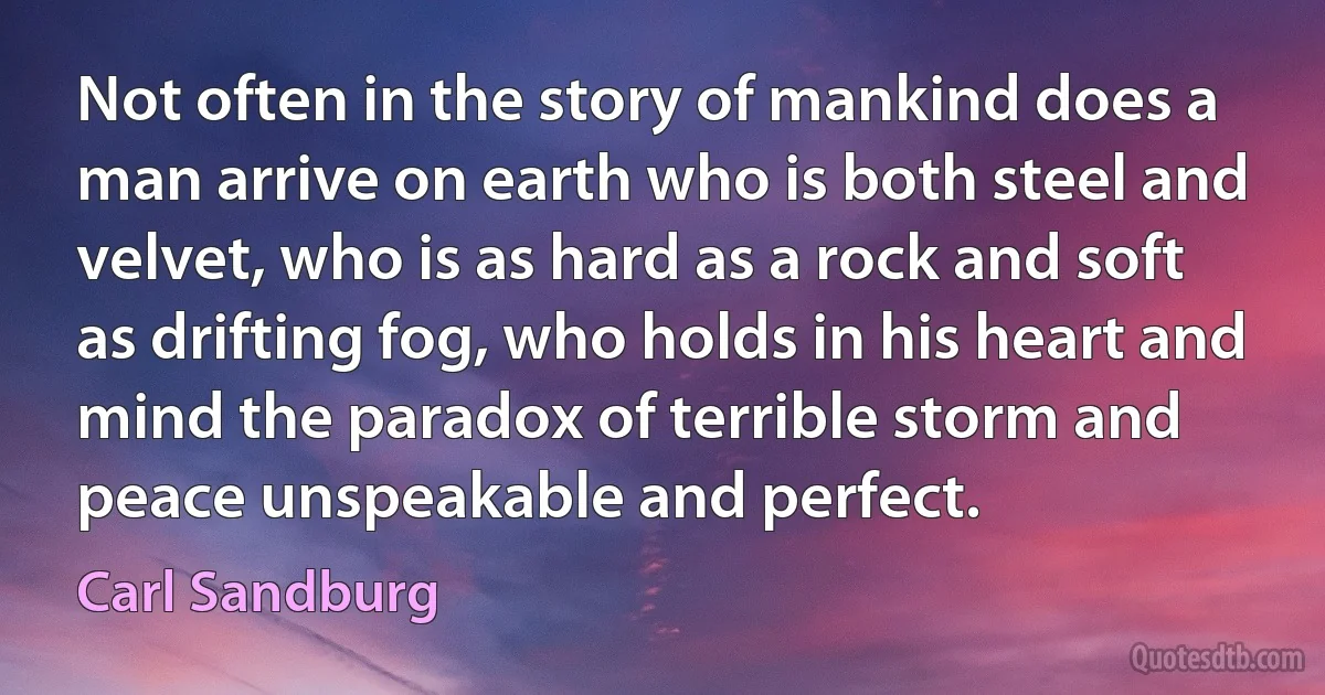 Not often in the story of mankind does a man arrive on earth who is both steel and velvet, who is as hard as a rock and soft as drifting fog, who holds in his heart and mind the paradox of terrible storm and peace unspeakable and perfect. (Carl Sandburg)