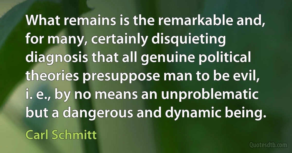 What remains is the remarkable and, for many, certainly disquieting diagnosis that all genuine political theories presuppose man to be evil, i. e., by no means an unproblematic but a dangerous and dynamic being. (Carl Schmitt)