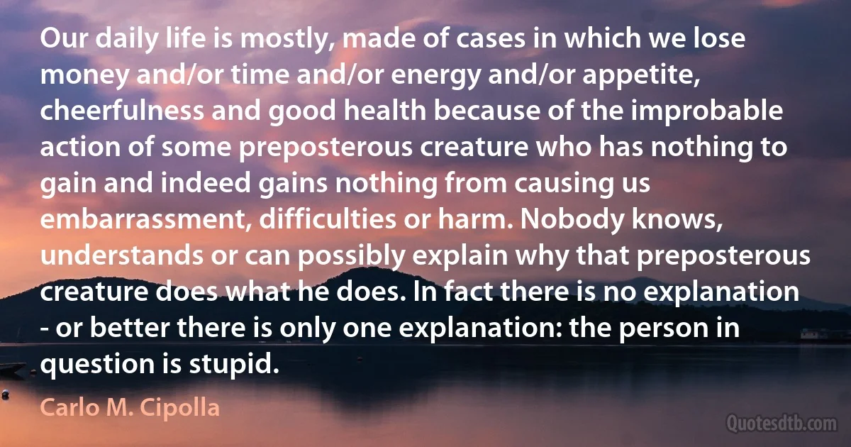 Our daily life is mostly, made of cases in which we lose money and/or time and/or energy and/or appetite, cheerfulness and good health because of the improbable action of some preposterous creature who has nothing to gain and indeed gains nothing from causing us embarrassment, difficulties or harm. Nobody knows, understands or can possibly explain why that preposterous creature does what he does. In fact there is no explanation - or better there is only one explanation: the person in question is stupid. (Carlo M. Cipolla)