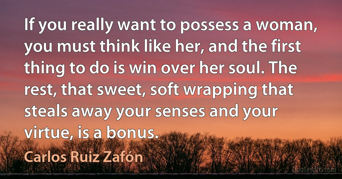 If you really want to possess a woman, you must think like her, and the first thing to do is win over her soul. The rest, that sweet, soft wrapping that steals away your senses and your virtue, is a bonus. (Carlos Ruiz Zafón)