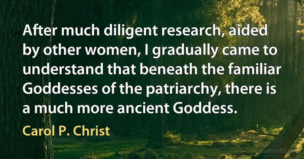 After much diligent research, aided by other women, I gradually came to understand that beneath the familiar Goddesses of the patriarchy, there is a much more ancient Goddess. (Carol P. Christ)