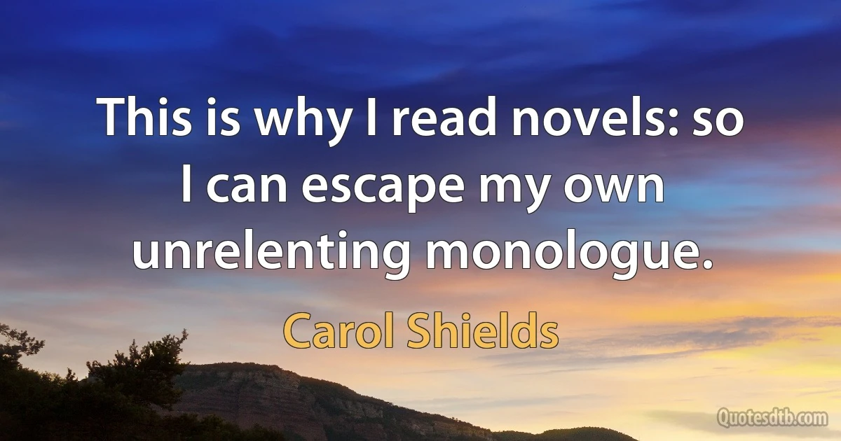 This is why I read novels: so I can escape my own unrelenting monologue. (Carol Shields)