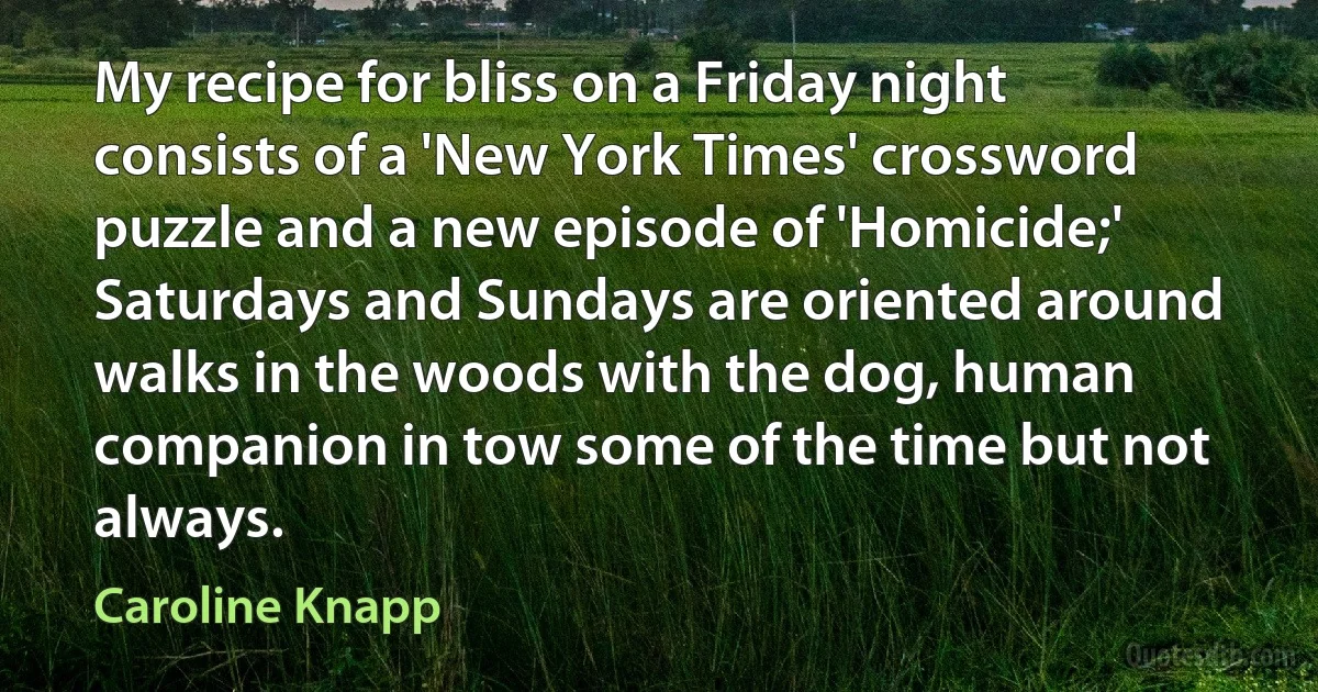 My recipe for bliss on a Friday night consists of a 'New York Times' crossword puzzle and a new episode of 'Homicide;' Saturdays and Sundays are oriented around walks in the woods with the dog, human companion in tow some of the time but not always. (Caroline Knapp)