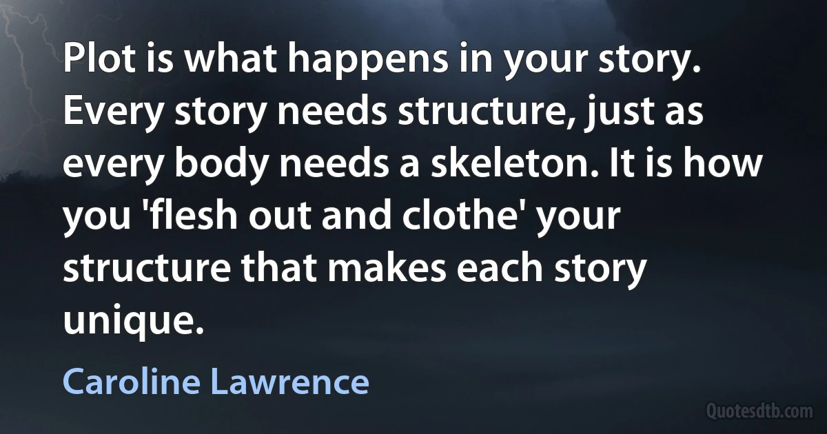 Plot is what happens in your story. Every story needs structure, just as every body needs a skeleton. It is how you 'flesh out and clothe' your structure that makes each story unique. (Caroline Lawrence)