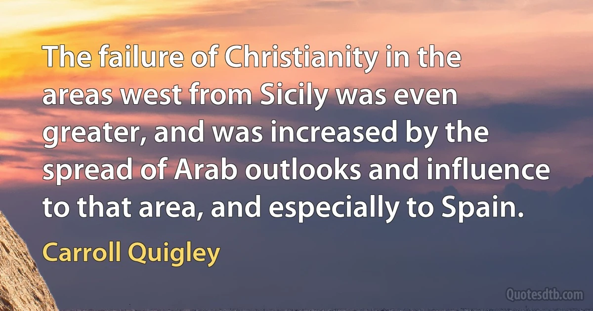 The failure of Christianity in the areas west from Sicily was even greater, and was increased by the spread of Arab outlooks and influence to that area, and especially to Spain. (Carroll Quigley)