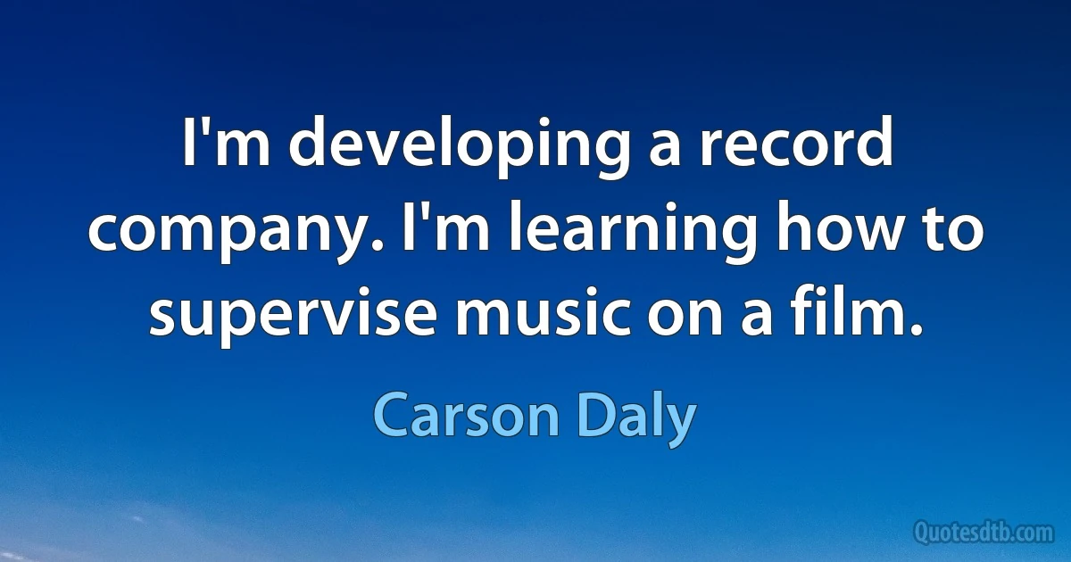 I'm developing a record company. I'm learning how to supervise music on a film. (Carson Daly)