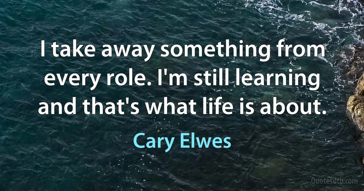 I take away something from every role. I'm still learning and that's what life is about. (Cary Elwes)