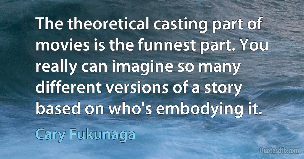 The theoretical casting part of movies is the funnest part. You really can imagine so many different versions of a story based on who's embodying it. (Cary Fukunaga)