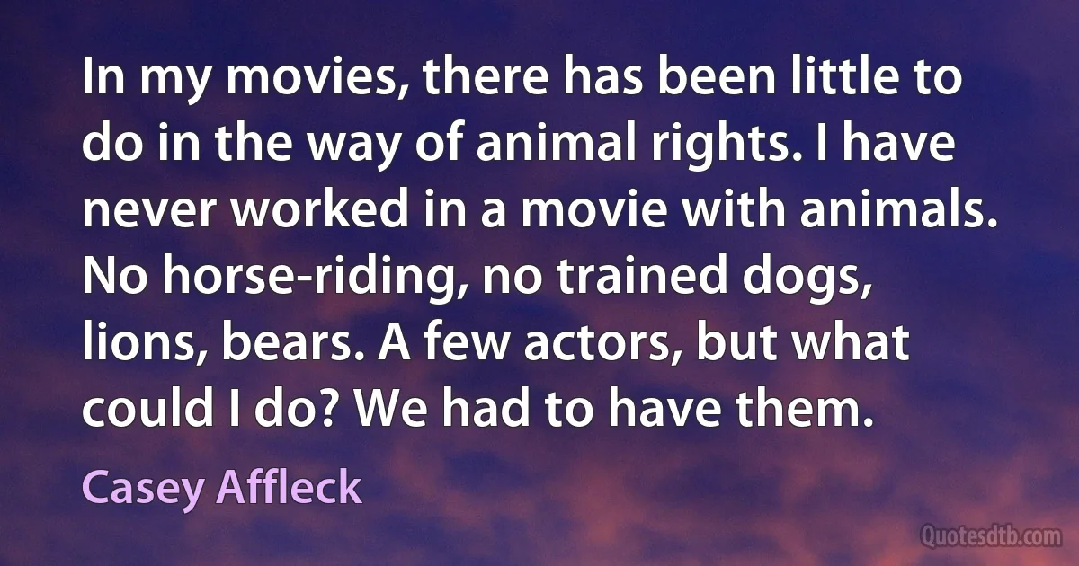 In my movies, there has been little to do in the way of animal rights. I have never worked in a movie with animals. No horse-riding, no trained dogs, lions, bears. A few actors, but what could I do? We had to have them. (Casey Affleck)