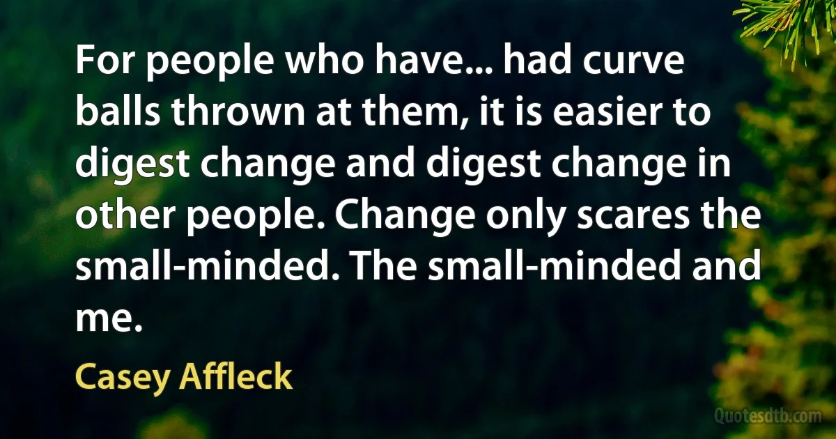 For people who have... had curve balls thrown at them, it is easier to digest change and digest change in other people. Change only scares the small-minded. The small-minded and me. (Casey Affleck)