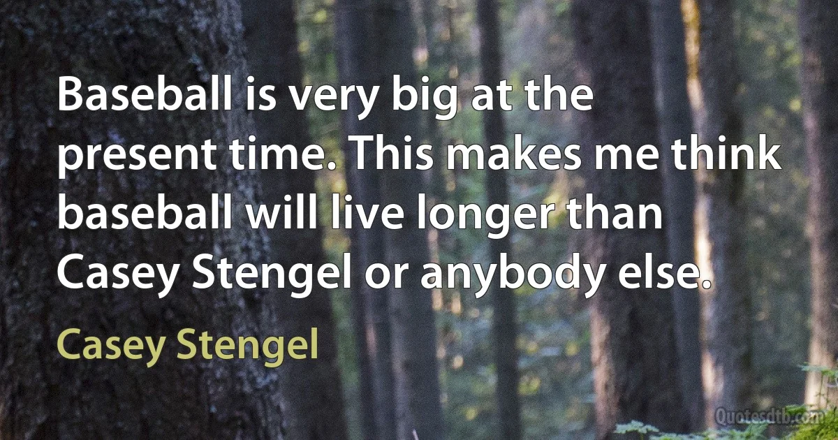 Baseball is very big at the present time. This makes me think baseball will live longer than Casey Stengel or anybody else. (Casey Stengel)