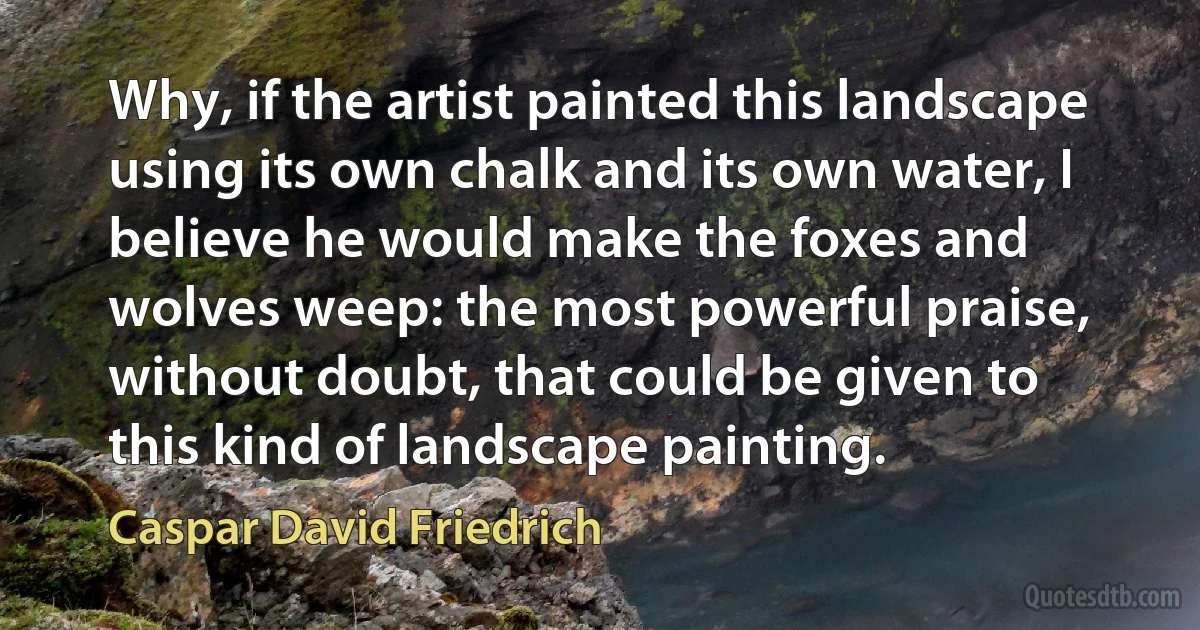 Why, if the artist painted this landscape using its own chalk and its own water, I believe he would make the foxes and wolves weep: the most powerful praise, without doubt, that could be given to this kind of landscape painting. (Caspar David Friedrich)