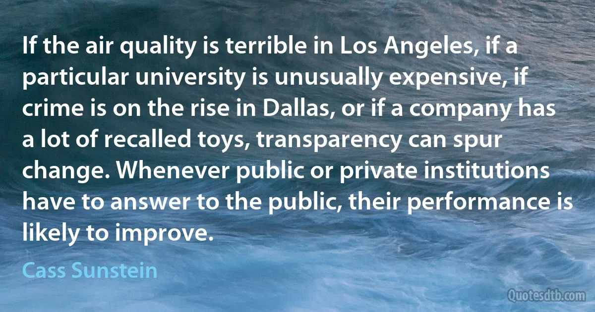 If the air quality is terrible in Los Angeles, if a particular university is unusually expensive, if crime is on the rise in Dallas, or if a company has a lot of recalled toys, transparency can spur change. Whenever public or private institutions have to answer to the public, their performance is likely to improve. (Cass Sunstein)