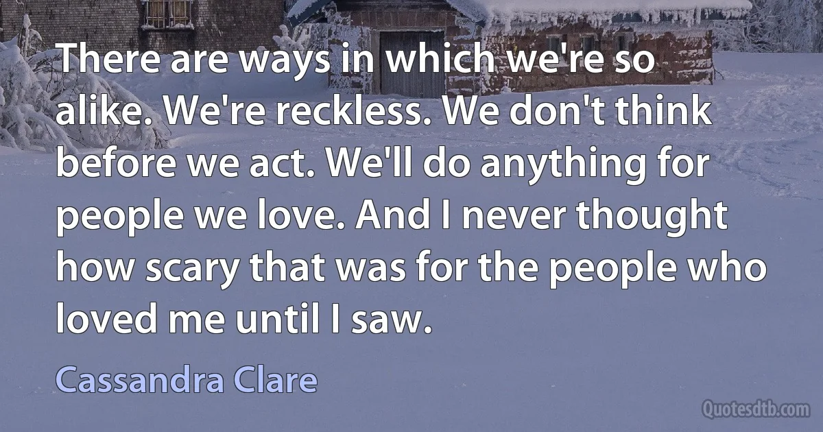 There are ways in which we're so alike. We're reckless. We don't think before we act. We'll do anything for people we love. And I never thought how scary that was for the people who loved me until I saw. (Cassandra Clare)