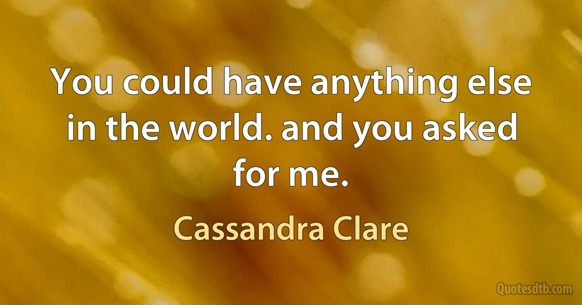 You could have anything else in the world. and you asked for me. (Cassandra Clare)