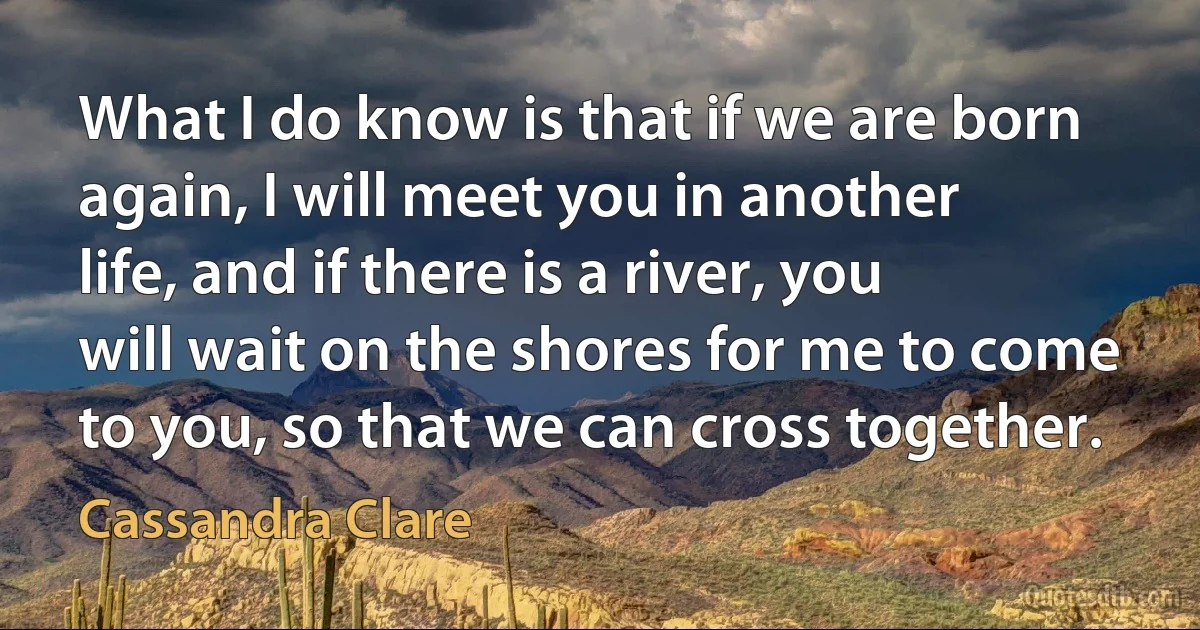 What I do know is that if we are born again, I will meet you in another life, and if there is a river, you will wait on the shores for me to come to you, so that we can cross together. (Cassandra Clare)