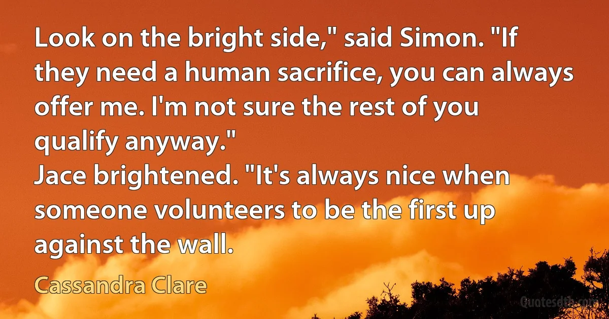 Look on the bright side," said Simon. "If they need a human sacrifice, you can always offer me. I'm not sure the rest of you qualify anyway."
Jace brightened. "It's always nice when someone volunteers to be the first up against the wall. (Cassandra Clare)