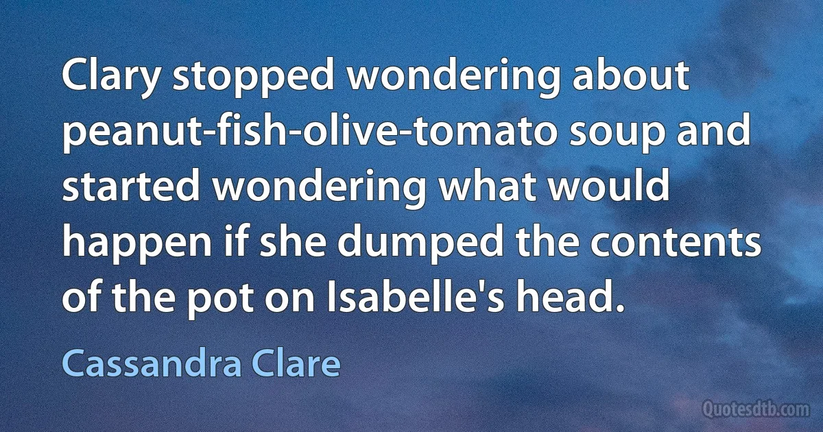 Clary stopped wondering about peanut-fish-olive-tomato soup and started wondering what would happen if she dumped the contents of the pot on Isabelle's head. (Cassandra Clare)