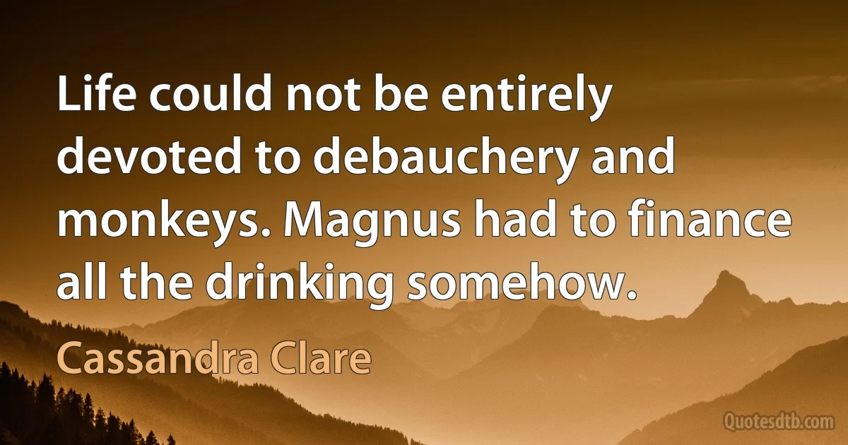 Life could not be entirely devoted to debauchery and monkeys. Magnus had to finance all the drinking somehow. (Cassandra Clare)