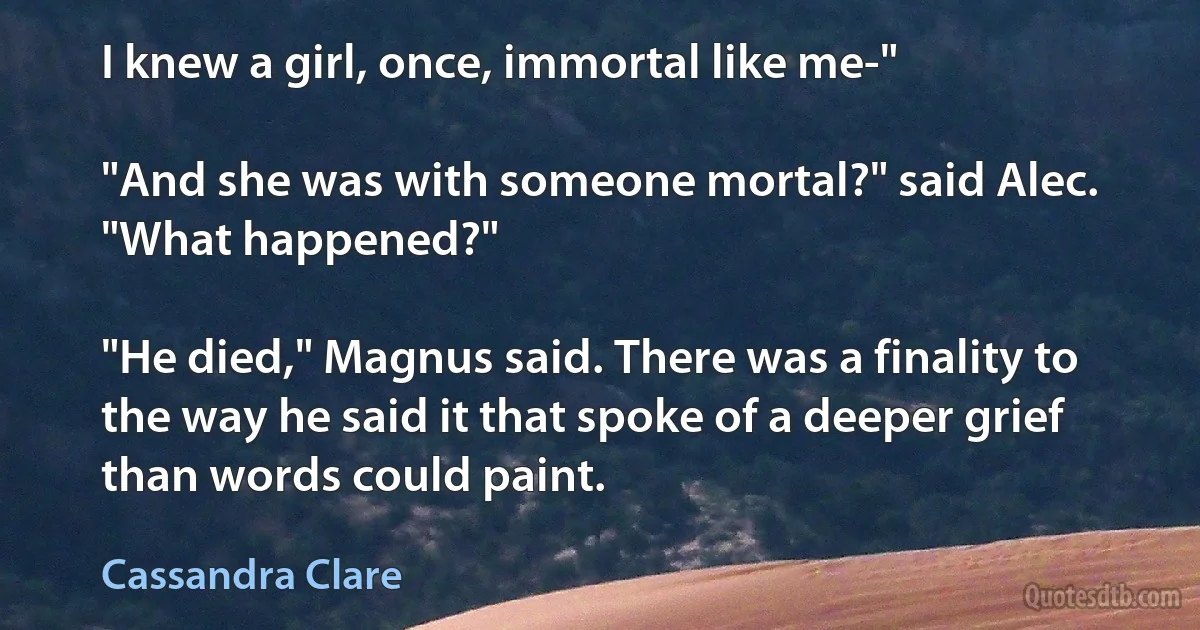 I knew a girl, once, immortal like me-"

"And she was with someone mortal?" said Alec. "What happened?"

"He died," Magnus said. There was a finality to the way he said it that spoke of a deeper grief than words could paint. (Cassandra Clare)