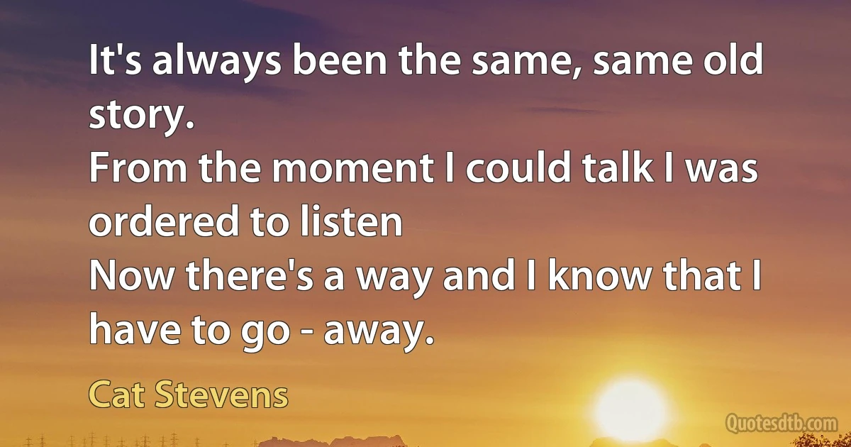 It's always been the same, same old story.
From the moment I could talk I was ordered to listen
Now there's a way and I know that I have to go - away. (Cat Stevens)