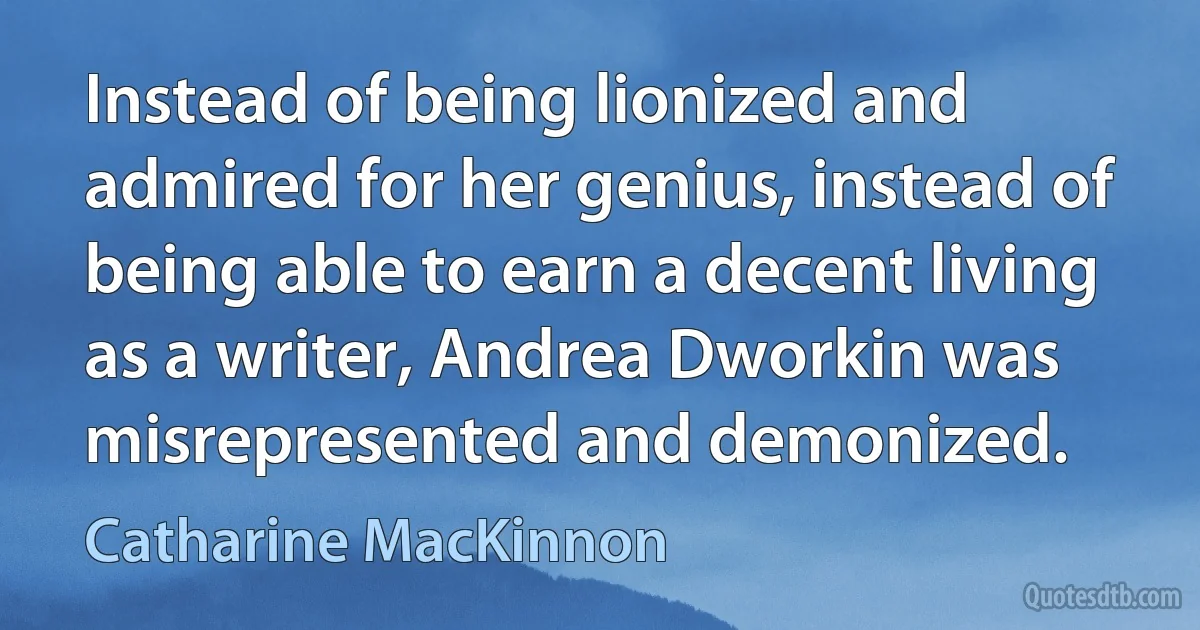 Instead of being lionized and admired for her genius, instead of being able to earn a decent living as a writer, Andrea Dworkin was misrepresented and demonized. (Catharine MacKinnon)