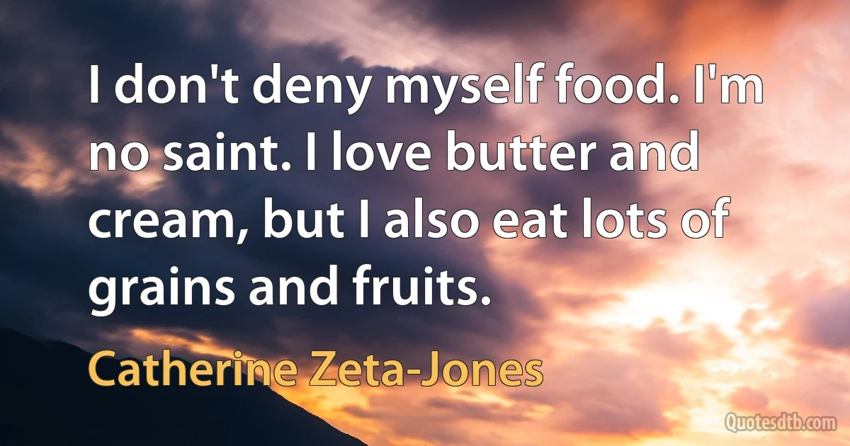 I don't deny myself food. I'm no saint. I love butter and cream, but I also eat lots of grains and fruits. (Catherine Zeta-Jones)