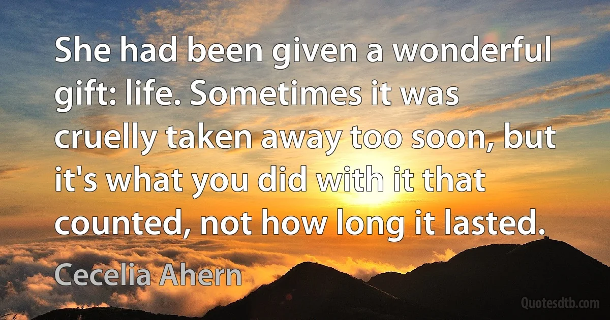 She had been given a wonderful gift: life. Sometimes it was cruelly taken away too soon, but it's what you did with it that counted, not how long it lasted. (Cecelia Ahern)