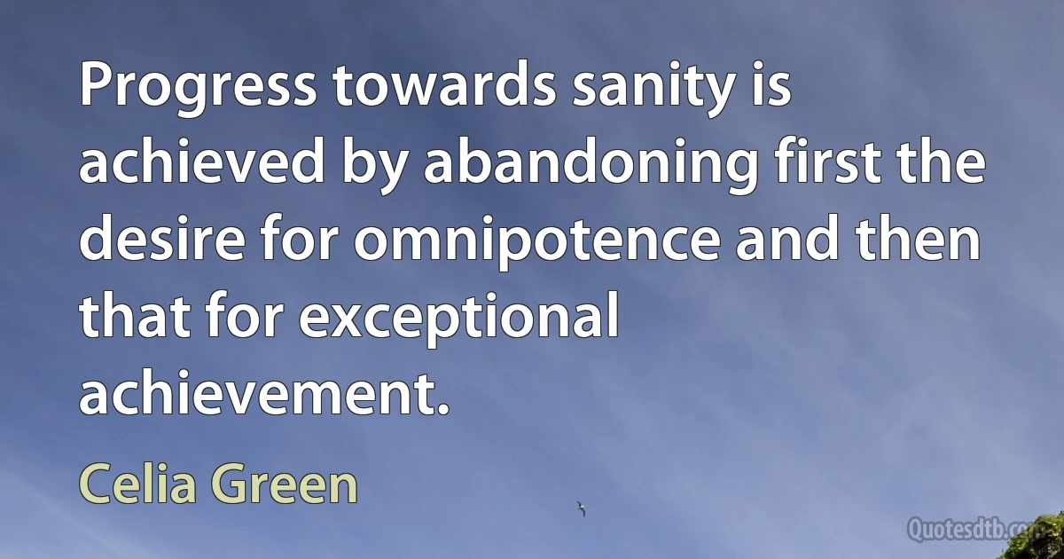 Progress towards sanity is achieved by abandoning first the desire for omnipotence and then that for exceptional achievement. (Celia Green)