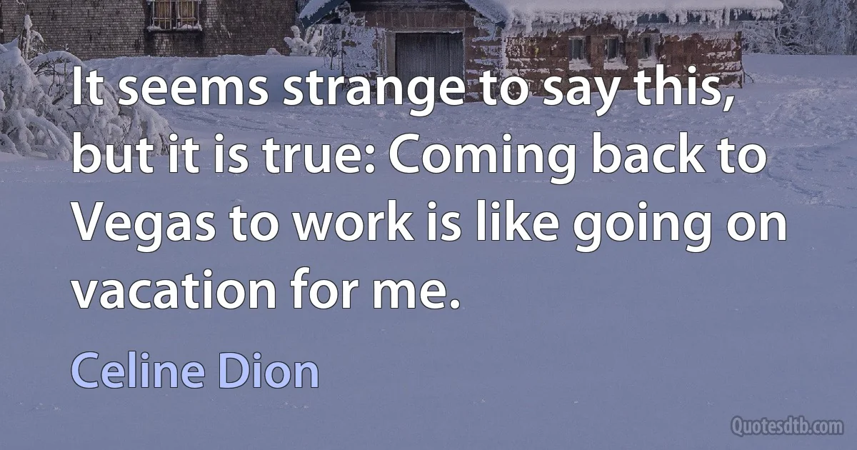 It seems strange to say this, but it is true: Coming back to Vegas to work is like going on vacation for me. (Celine Dion)