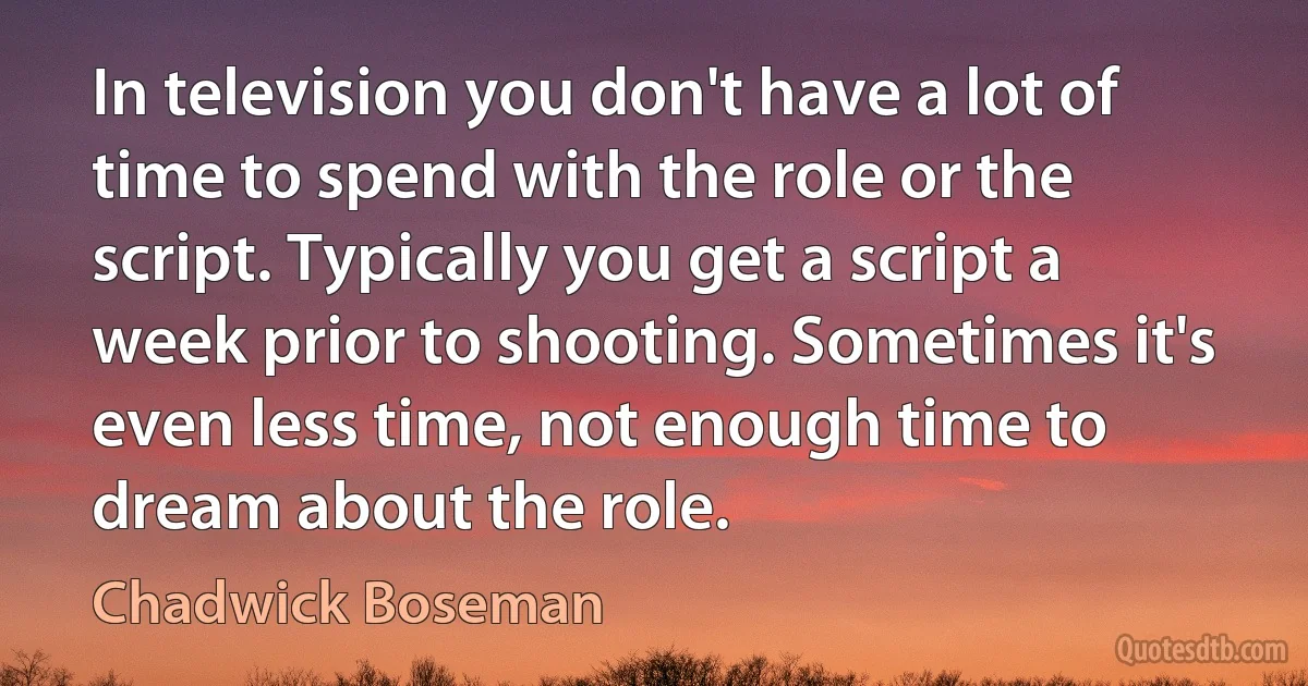 In television you don't have a lot of time to spend with the role or the script. Typically you get a script a week prior to shooting. Sometimes it's even less time, not enough time to dream about the role. (Chadwick Boseman)