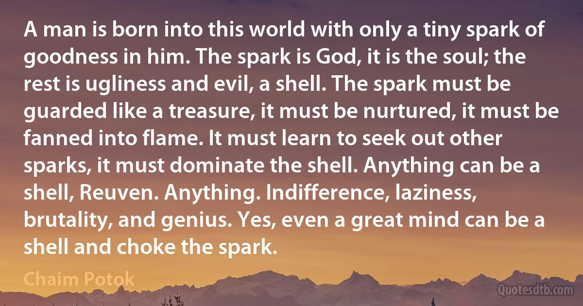 A man is born into this world with only a tiny spark of goodness in him. The spark is God, it is the soul; the rest is ugliness and evil, a shell. The spark must be guarded like a treasure, it must be nurtured, it must be fanned into flame. It must learn to seek out other sparks, it must dominate the shell. Anything can be a shell, Reuven. Anything. Indifference, laziness, brutality, and genius. Yes, even a great mind can be a shell and choke the spark. (Chaim Potok)