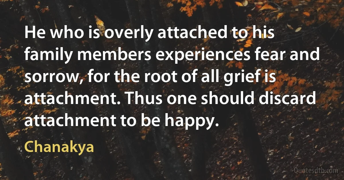 He who is overly attached to his family members experiences fear and sorrow, for the root of all grief is attachment. Thus one should discard attachment to be happy. (Chanakya)