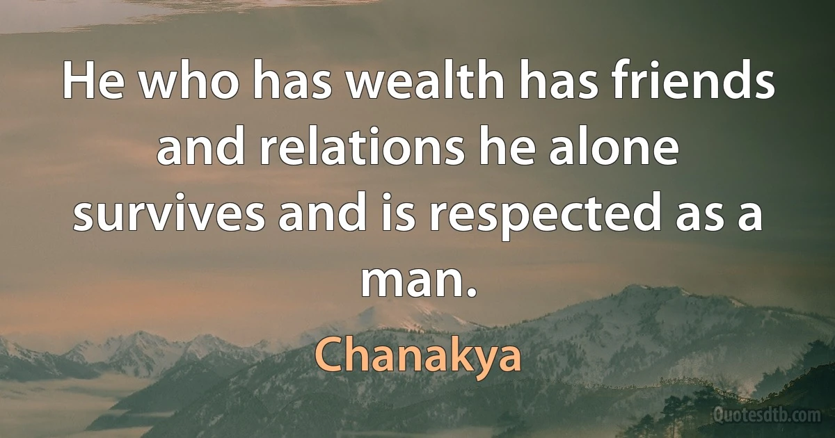 He who has wealth has friends and relations he alone survives and is respected as a man. (Chanakya)