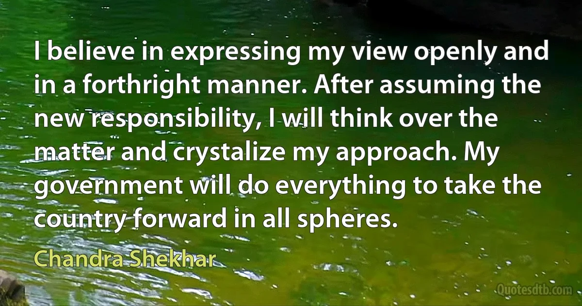 I believe in expressing my view openly and in a forthright manner. After assuming the new responsibility, I will think over the matter and crystalize my approach. My government will do everything to take the country forward in all spheres. (Chandra Shekhar)