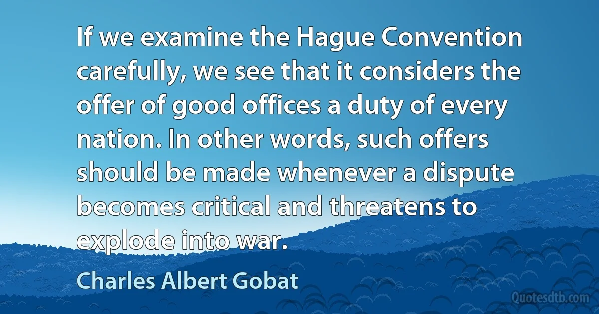 If we examine the Hague Convention carefully, we see that it considers the offer of good offices a duty of every nation. In other words, such offers should be made whenever a dispute becomes critical and threatens to explode into war. (Charles Albert Gobat)